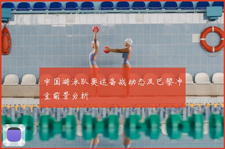 中国游泳队奥运备战动态及巴黎冲金前景分析