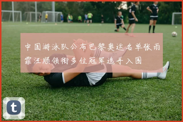 中国游泳队公布巴黎奥运名单张雨霏汪顺领衔多位冠军选手入围