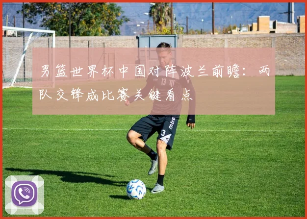 男篮世界杯中国对阵波兰前瞻:两队交锋成比赛关键看点