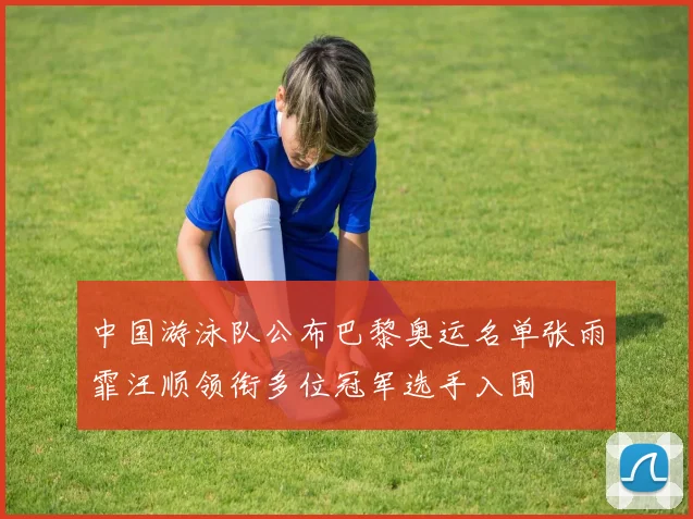 中国游泳队公布巴黎奥运名单张雨霏汪顺领衔多位冠军选手入围