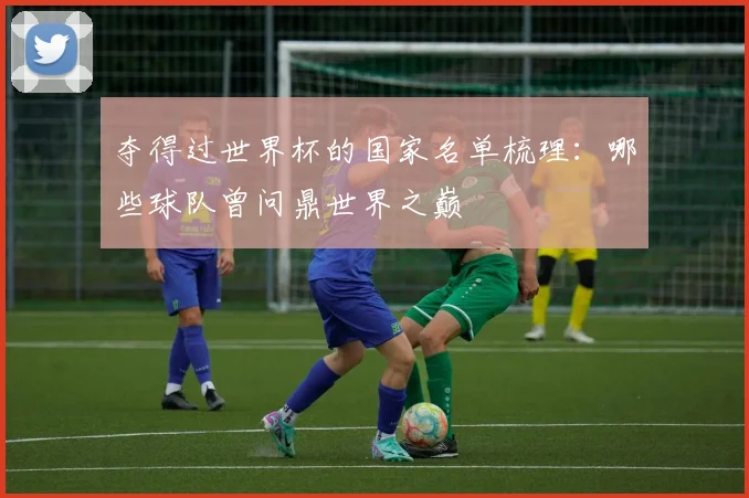 夺得过世界杯的国家名单梳理:哪些球队曾问鼎世界之巅
