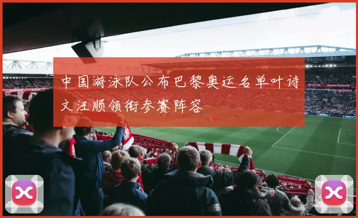 中国游泳队公布巴黎奥运名单叶诗文汪顺领衔参赛阵容