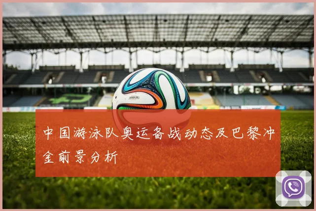中国游泳队奥运备战动态及巴黎冲金前景分析