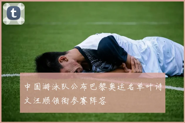 中国游泳队公布巴黎奥运名单叶诗文汪顺领衔参赛阵容
