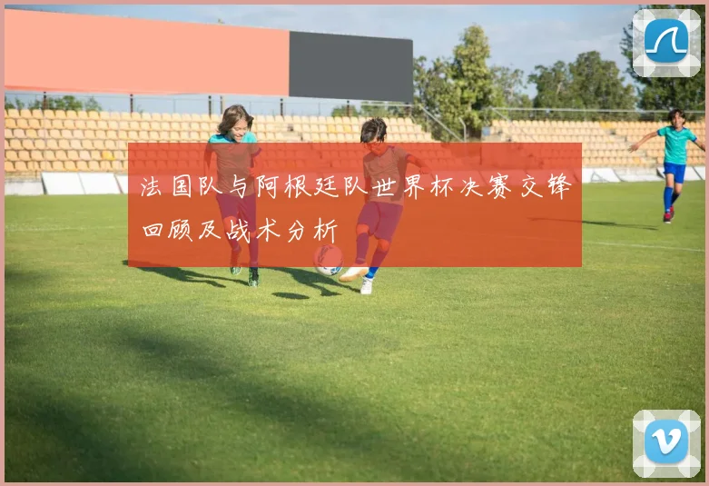 法国队与阿根廷队世界杯决赛交锋回顾及战术分析