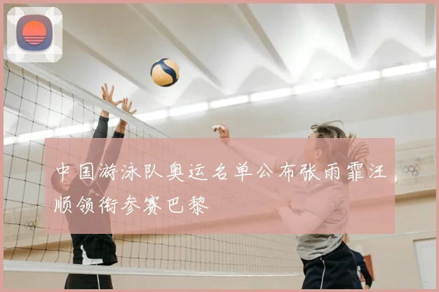 中国游泳队奥运名单公布张雨霏汪顺领衔参赛巴黎
