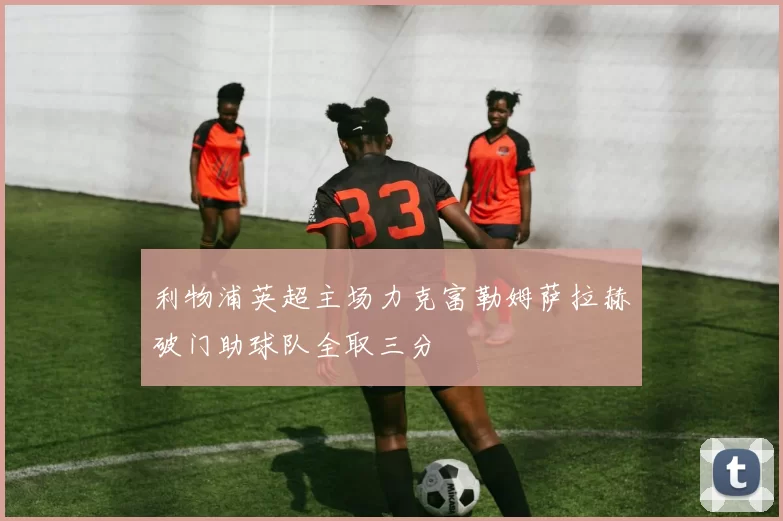利物浦英超主场力克富勒姆萨拉赫破门助球队全取三分