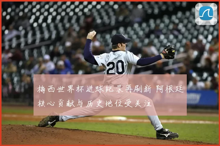 梅西世界杯进球纪录再刷新 阿根廷核心贡献与历史地位受关注