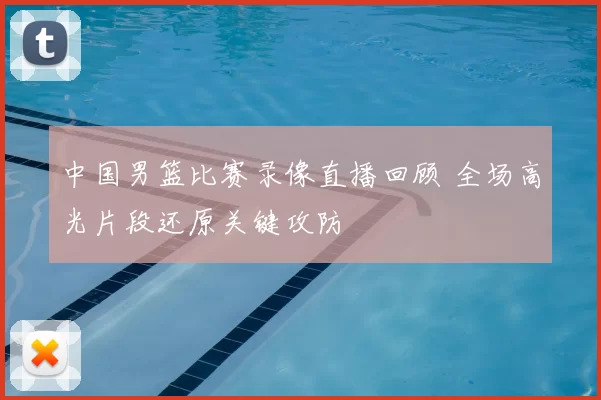 中国男篮比赛录像直播回顾 全场高光片段还原关键攻防