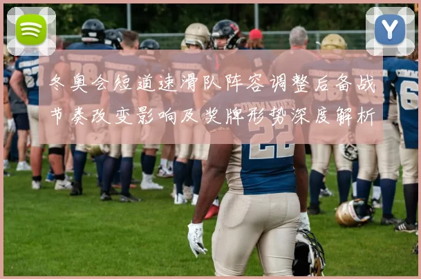 冬奥会短道速滑队阵容调整后备战节奏改变影响及奖牌形势深度解析