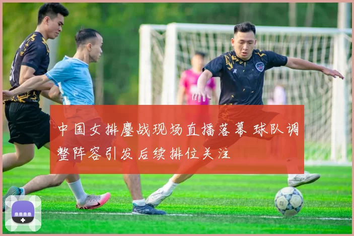 中国女排鏖战现场直播落幕 球队调整阵容引发后续排位关注