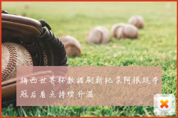 梅西世界杯数据刷新纪录阿根廷夺冠后看点持续升温