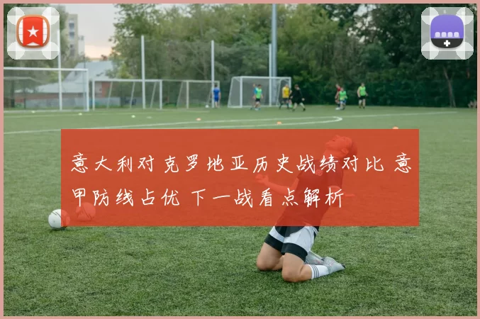 意大利对克罗地亚历史战绩对比 意甲防线占优 下一战看点解析