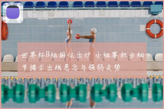 世界杯B组排位出炉 小组赛积分细节揭示出线悬念与强弱走势