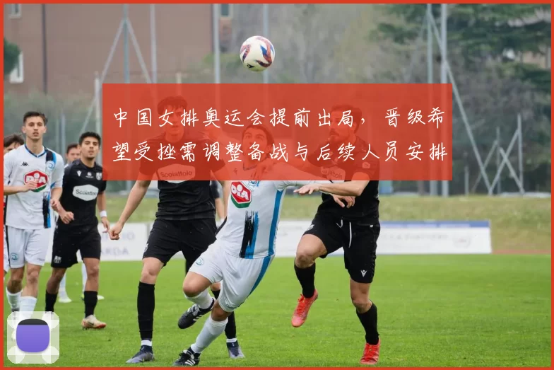 中国女排奥运会提前出局,晋级希望受挫需调整备战与后续人员安排