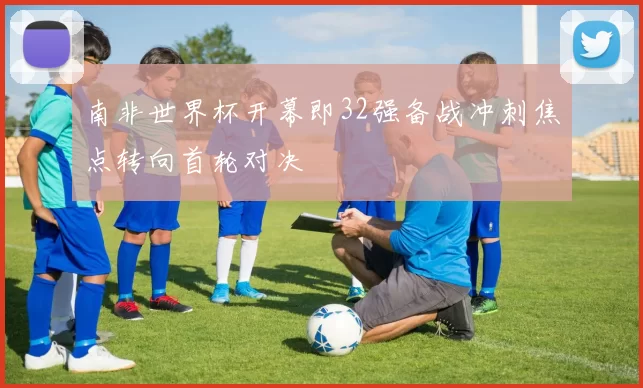 南非世界杯开幕即32强备战冲刺焦点转向首轮对决