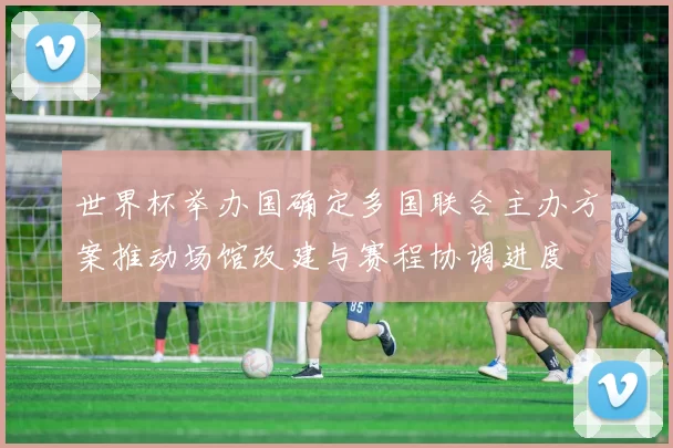 世界杯举办国确定多国联合主办方案推动场馆改建与赛程协调进度