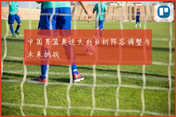 中国男篮奥运失利分析阵容调整与未来挑战