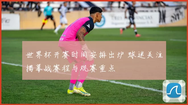 世界杯开赛时间安排出炉 球迷关注揭幕战赛程与观赛重点