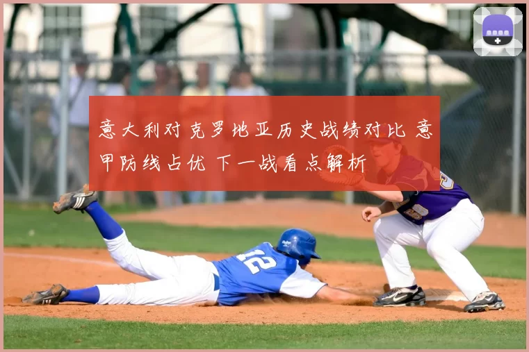 意大利对克罗地亚历史战绩对比 意甲防线占优 下一战看点解析
