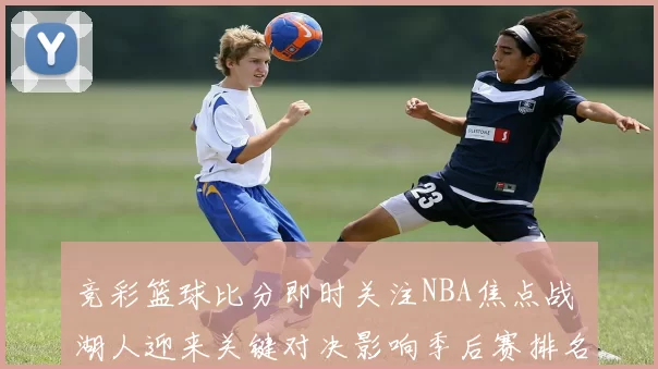 竞彩篮球比分即时关注NBA焦点战 湖人迎来关键对决影响季后赛排名