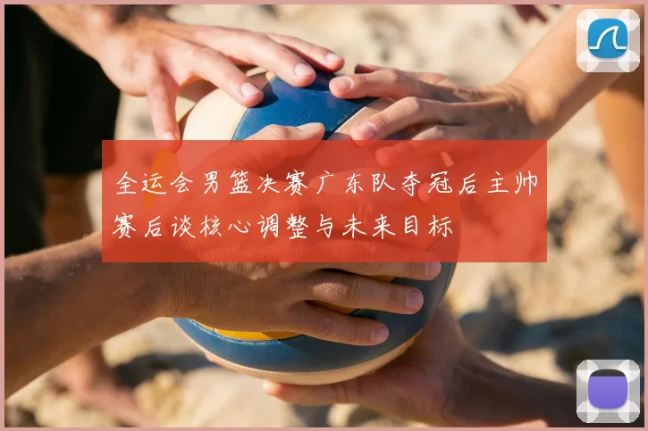 全运会男篮决赛广东队夺冠后主帅赛后谈核心调整与未来目标
