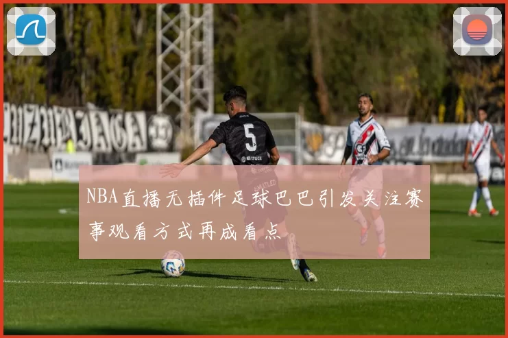 NBA直播无插件足球巴巴引发关注赛事观看方式再成看点