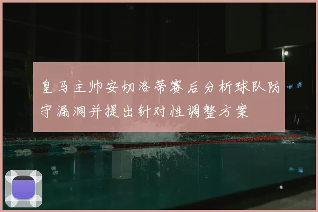 皇马主帅安切洛蒂赛后分析球队防守漏洞并提出针对性调整方案