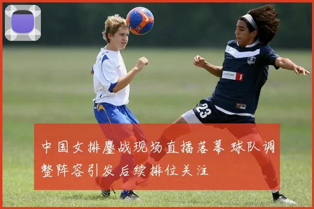 中国女排鏖战现场直播落幕 球队调整阵容引发后续排位关注