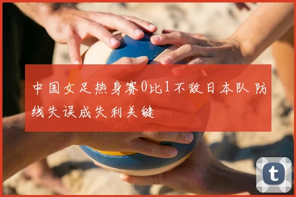 中国女足热身赛0比1不敌日本队 防线失误成失利关键