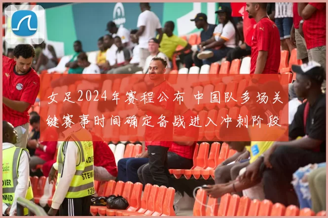 女足2024年赛程公布 中国队多场关键赛事时间确定备战进入冲刺阶段