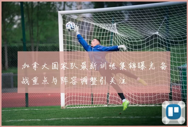 加拿大国家队最新训练集锦曝光 备战重点与阵容调整引关注