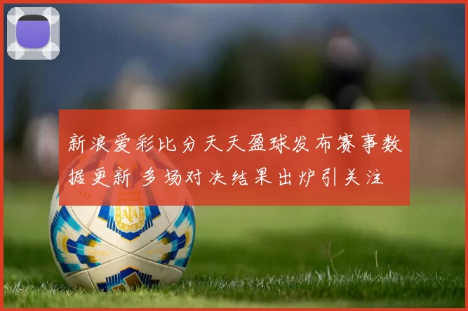 新浪爱彩比分天天盈球发布赛事数据更新 多场对决结果出炉引关注