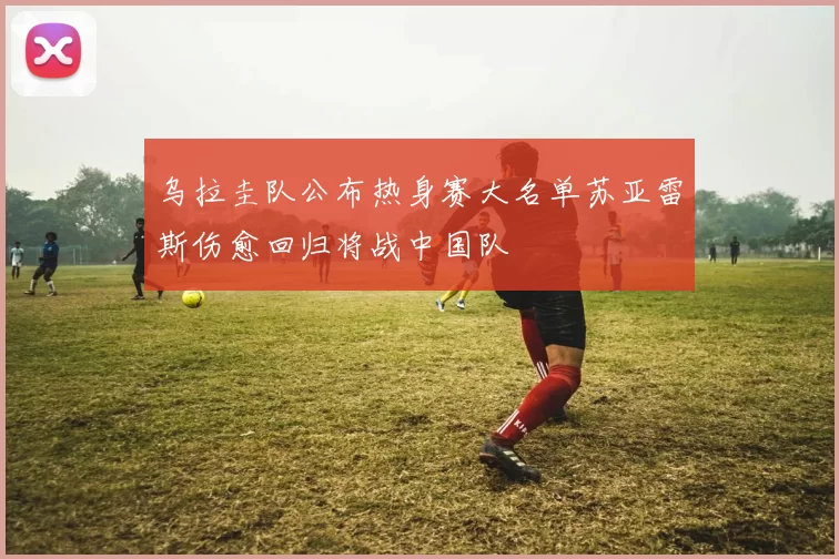 乌拉圭队公布热身赛大名单苏亚雷斯伤愈回归将战中国队
