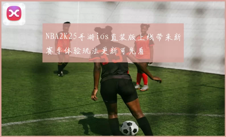 NBA2K25手游ios直装版上线带来新赛季体验玩法更新可先看