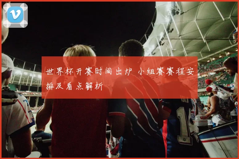 世界杯开赛时间出炉 小组赛赛程安排及看点解析