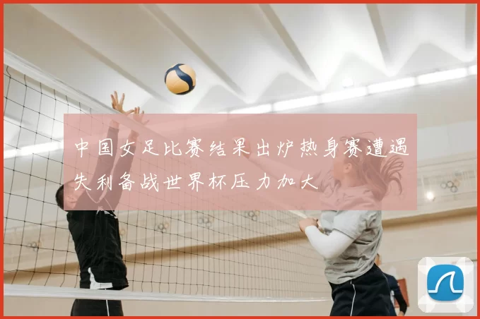 中国女足比赛结果出炉热身赛遭遇失利备战世界杯压力加大