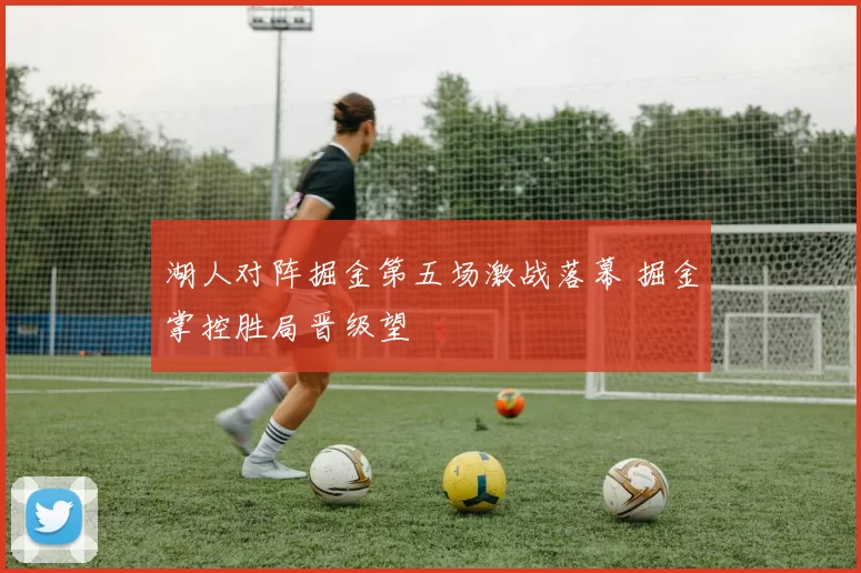 湖人对阵掘金第五场激战落幕 掘金掌控胜局晋级望