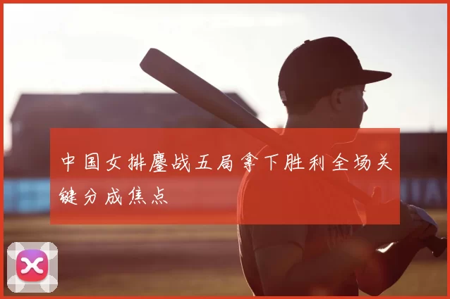 中国女排鏖战五局拿下胜利全场关键分成焦点