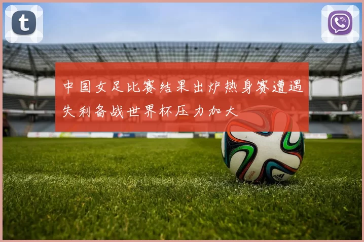 中国女足比赛结果出炉热身赛遭遇失利备战世界杯压力加大