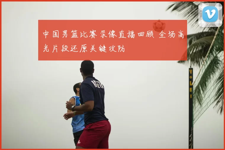 中国男篮比赛录像直播回顾 全场高光片段还原关键攻防