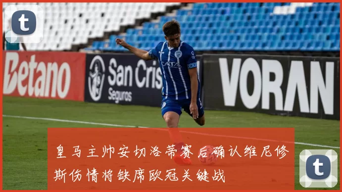皇马主帅安切洛蒂赛后确认维尼修斯伤情将缺席欧冠关键战
