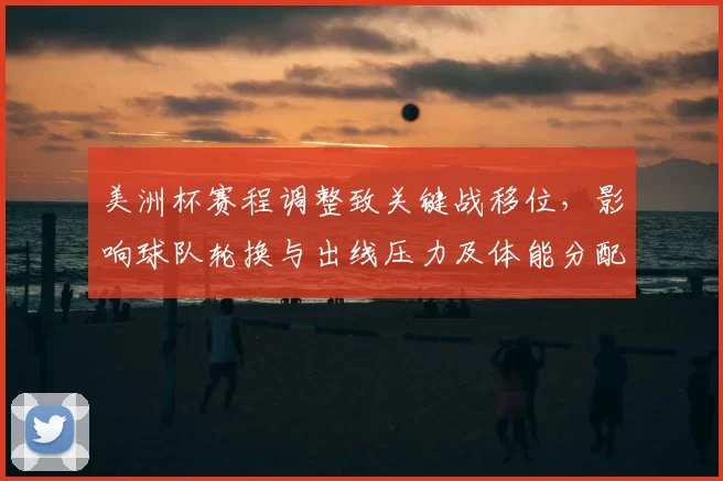 美洲杯赛程调整致关键战移位,影响球队轮换与出线压力及体能分配