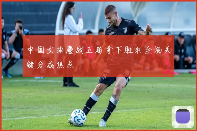 中国女排鏖战五局拿下胜利全场关键分成焦点