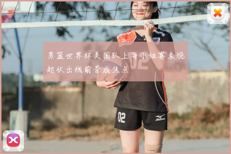 男篮世界杯美国队上海小组赛表现起伏出线前景成焦点