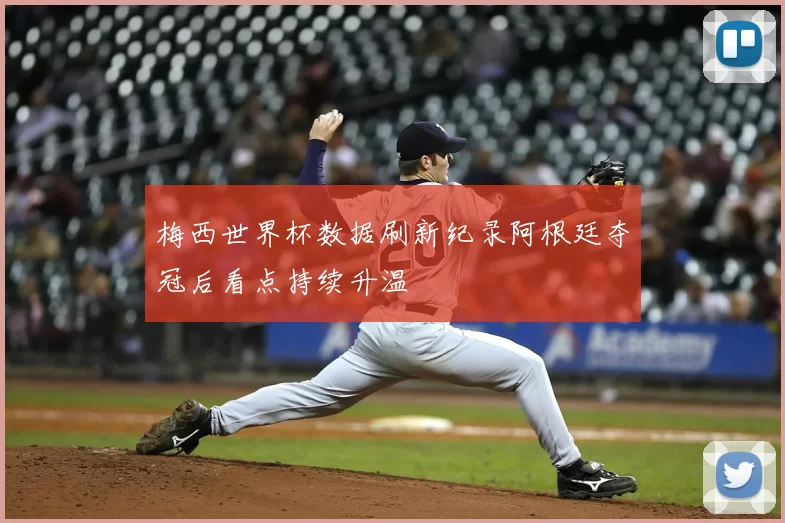 梅西世界杯数据刷新纪录阿根廷夺冠后看点持续升温