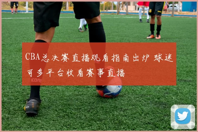 CBA总决赛直播观看指南出炉 球迷可多平台收看赛事直播