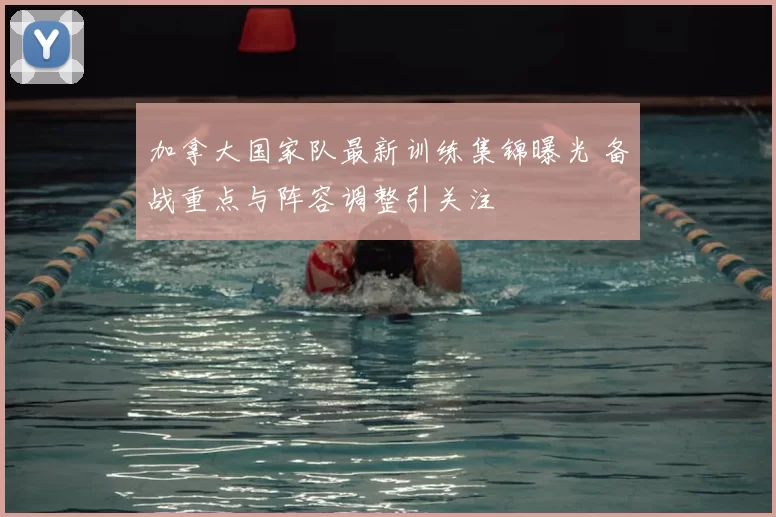 加拿大国家队最新训练集锦曝光 备战重点与阵容调整引关注