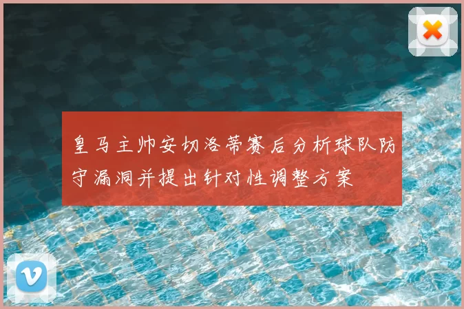 皇马主帅安切洛蒂赛后分析球队防守漏洞并提出针对性调整方案