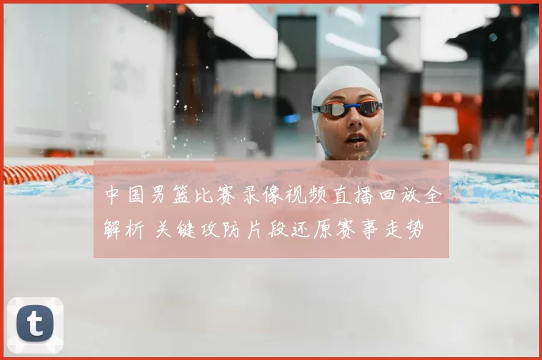 中国男篮比赛录像视频直播回放全解析 关键攻防片段还原赛事走势